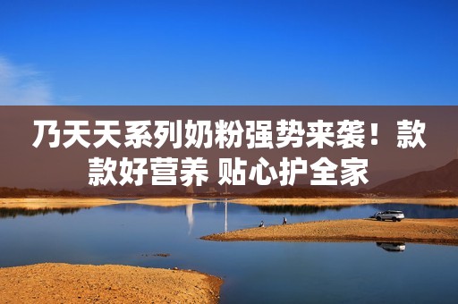 乃天天系列奶粉强势来袭！款款好营养 贴心护全家