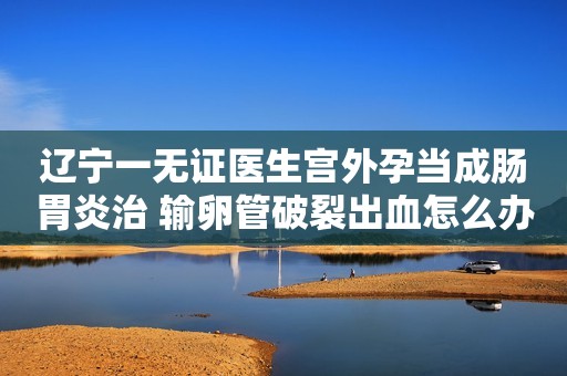 辽宁一无证医生宫外孕当成肠胃炎治 输卵管破裂出血怎么办