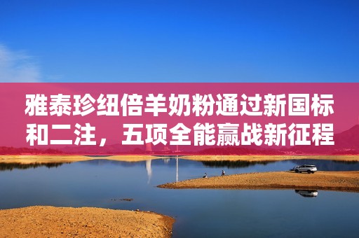 雅泰珍纽倍羊奶粉通过新国标和二注，五项全能赢战新征程