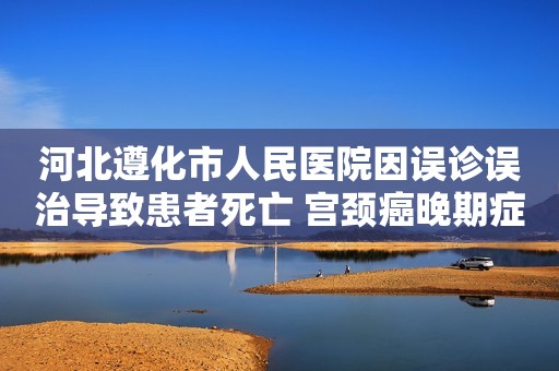 河北遵化市人民医院因误诊误治导致患者死亡 宫颈癌晚期症状明显吗