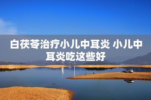 白茯苓治疗小儿中耳炎 小儿中耳炎吃这些好