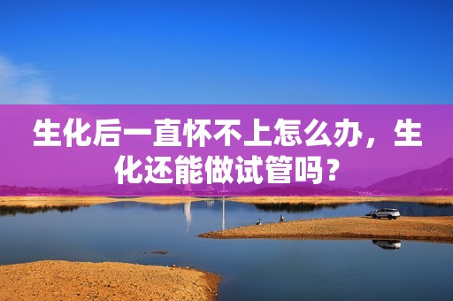 生化后一直怀不上怎么办，生化还能做试管吗？