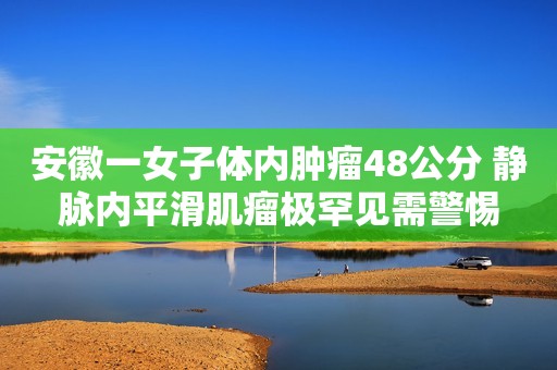 安徽一女子体内肿瘤48公分 静脉内平滑肌瘤极罕见需警惕