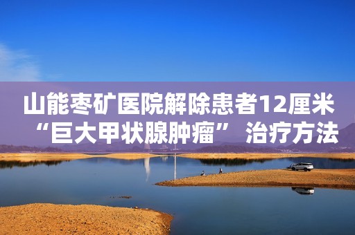 山能枣矿医院解除患者12厘米“巨大甲状腺肿瘤” 治疗方法有哪些