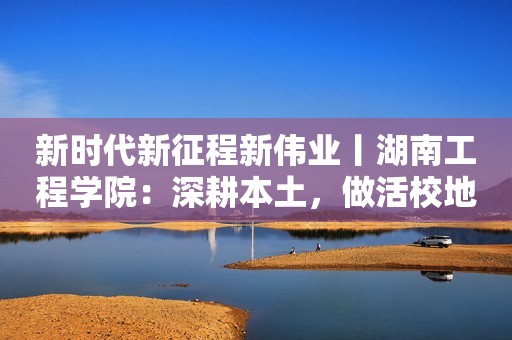 新时代新征程新伟业丨湖南工程学院：深耕本土，做活校地融合文章
