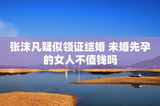 张沫凡疑似领证结婚 未婚先孕的女人不值钱吗
