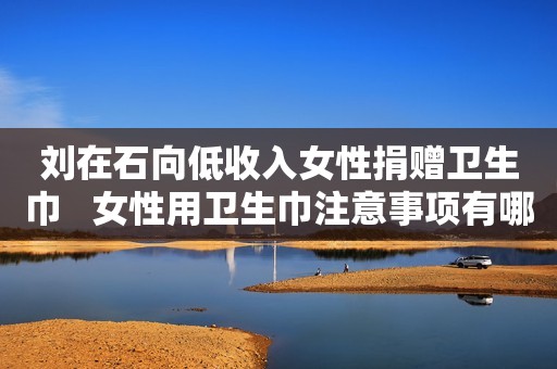 刘在石向低收入女性捐赠卫生巾   女性用卫生巾注意事项有哪些