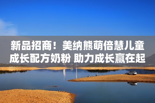 新品招商！美纳熊萌倍慧儿童成长配方奶粉 助力成长赢在起跑线