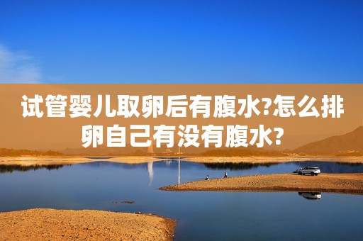 试管婴儿取卵后有腹水?怎么排卵自己有没有腹水?