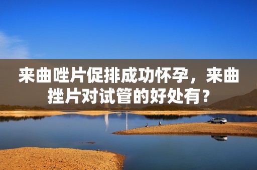 来曲唑片促排成功怀孕，来曲挫片对试管的好处有？