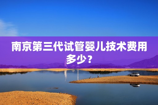南京第三代试管婴儿技术费用多少？