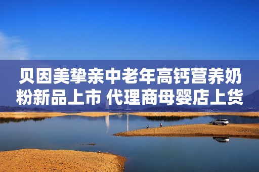 贝因美挚亲中老年高钙营养奶粉新品上市 代理商母婴店上货不要错过哦