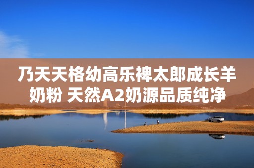 乃天天格幼高乐裨太郎成长羊奶粉 天然A2奶源品质纯净