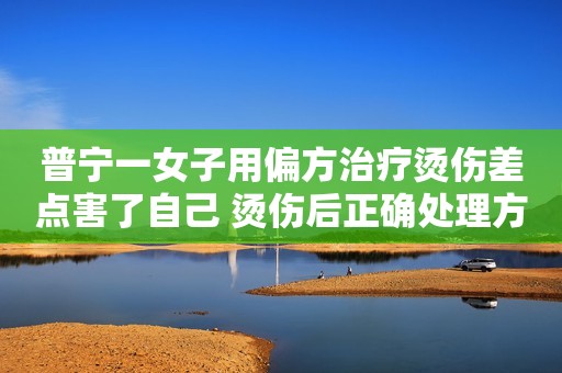 普宁一女子用偏方治疗烫伤差点害了自己 烫伤后正确处理方式牢记“五字诀”