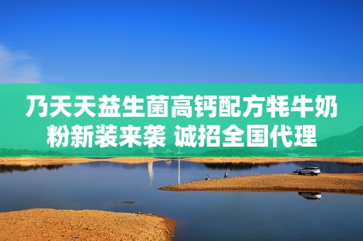 乃天天益生菌高钙配方牦牛奶粉新装来袭 诚招全国代理