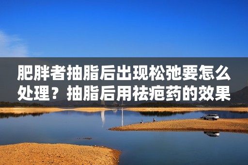 详细阅读:肥胖者抽脂后出现松弛要怎么处理?抽脂后用祛疤药的效果怎么样? 肥胖者抽脂后出现松弛要怎么处理?抽脂后用祛疤药的效果怎么样?