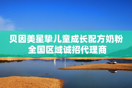 贝因美星挚儿童成长配方奶粉 全国区域诚招代理商