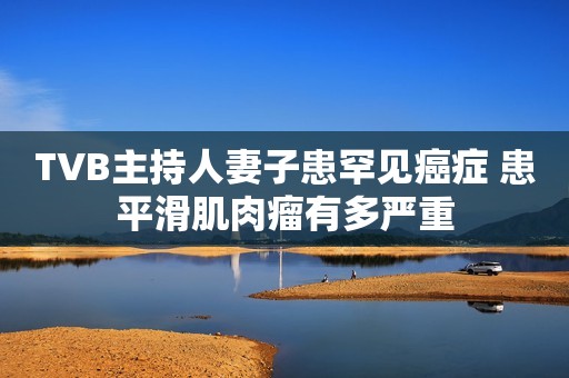 TVB主持人妻子患罕见癌症 患平滑肌肉瘤有多严重