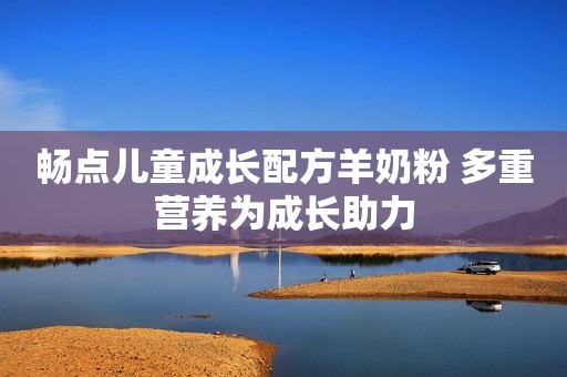 畅点儿童成长配方羊奶粉 多重营养为成长助力