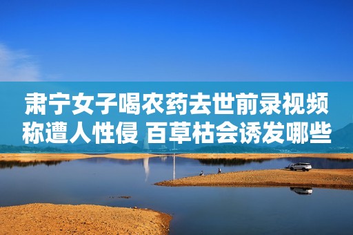 肃宁女子喝农药去世前录视频称遭人性侵 百草枯会诱发哪些疾病