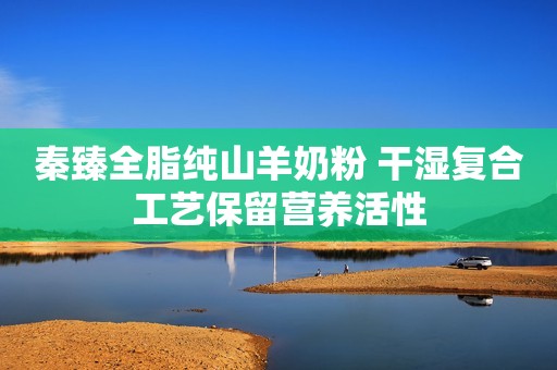 秦臻全脂纯山羊奶粉 干湿复合工艺保留营养活性