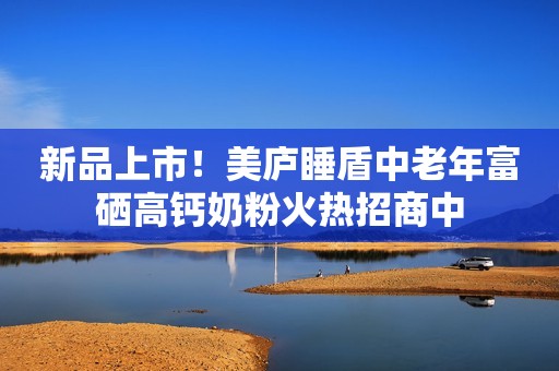 新品上市！美庐睡盾中老年富硒高钙奶粉火热招商中