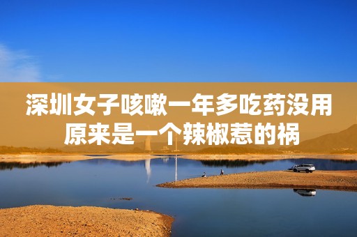 深圳女子咳嗽一年多吃药没用 原来是一个辣椒惹的祸