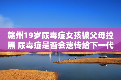赣州19岁尿毒症女孩被父母拉黑 尿毒症是否会遗传给下一代