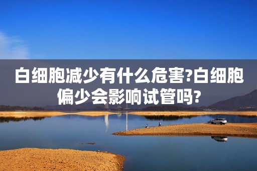 白细胞减少有什么危害?白细胞偏少会影响试管吗?