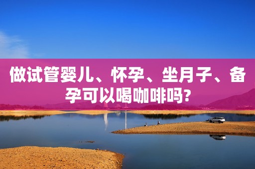 做试管婴儿、怀孕、坐月子、备孕可以喝咖啡吗?