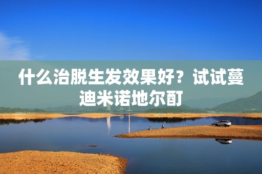 什么治脱生发效果好？试试蔓迪米诺地尔酊