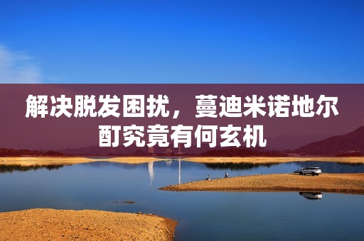 解决脱发困扰，蔓迪米诺地尔酊究竟有何玄机
