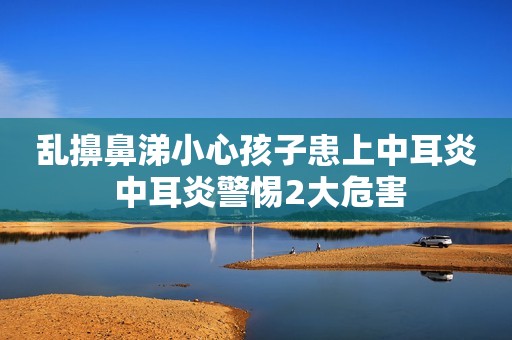 乱擤鼻涕小心孩子患上中耳炎 中耳炎警惕2大危害
