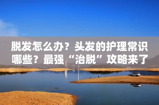 脱发怎么办？头发的护理常识哪些？最强“治脱”攻略来了