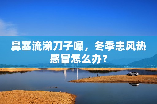 鼻塞流涕刀子嗓，冬季患风热感冒怎么办？