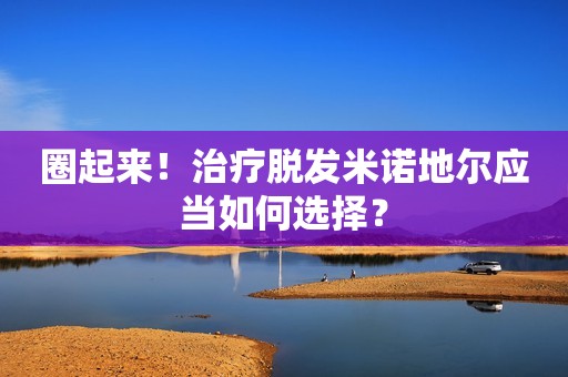 圈起来！治疗脱发米诺地尔应当如何选择？