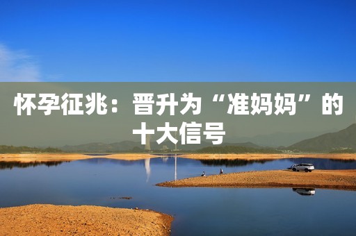 怀孕征兆：晋升为“准妈妈”的十大信号