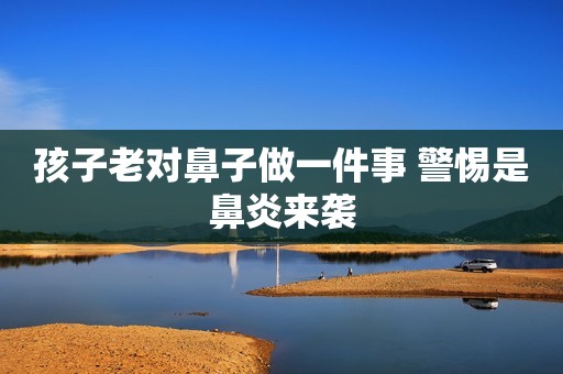 孩子老对鼻子做一件事 警惕是鼻炎来袭