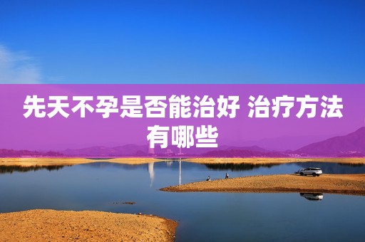 先天不孕是否能治好 治疗方法有哪些