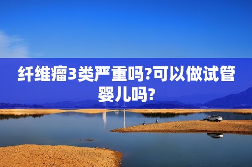 纤维瘤3类严重吗?可以做试管婴儿吗?