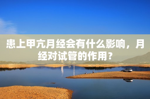 患上甲亢月经会有什么影响，月经对试管的作用？