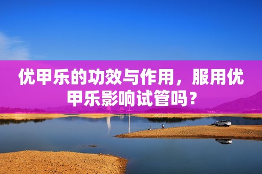 优甲乐的功效与作用，服用优甲乐影响试管吗？