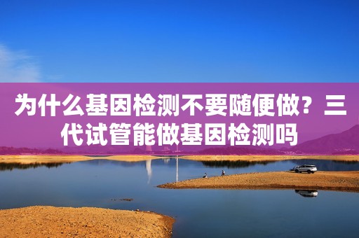 为什么基因检测不要随便做？三代试管能做基因检测吗
