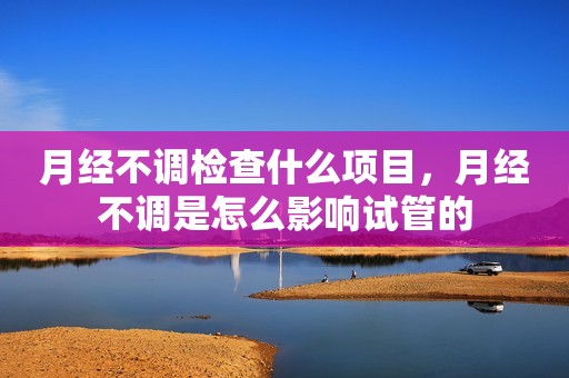 月经不调检查什么项目，月经不调是怎么影响试管的