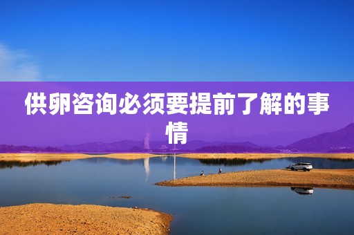 供卵咨询必须要提前了解的事情