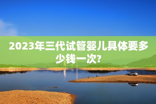 2023年三代试管婴儿具体要多少钱一次?