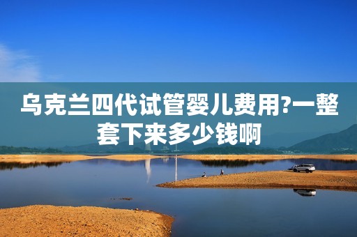 乌克兰四代试管婴儿费用?一整套下来多少钱啊