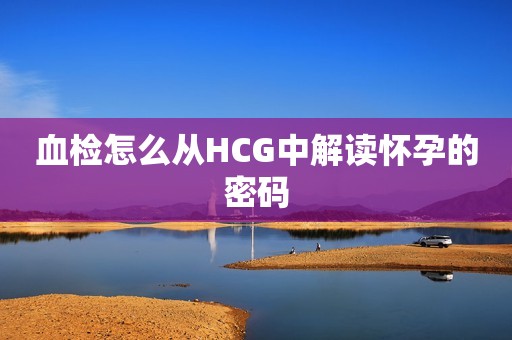 血检怎么从HCG中解读怀孕的密码