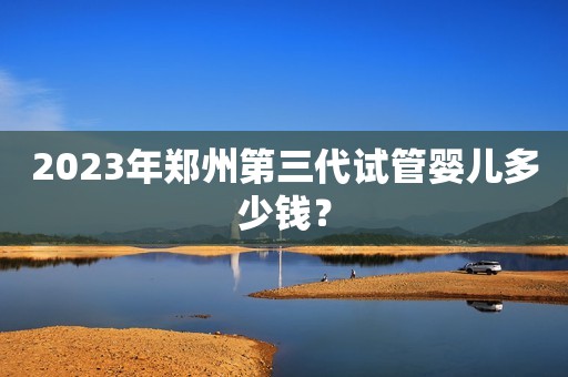 2023年郑州第三代试管婴儿多少钱？