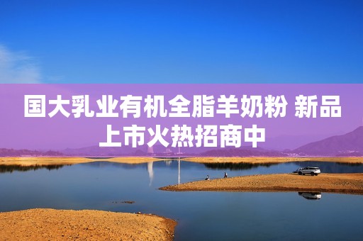 国大乳业有机全脂羊奶粉 新品上市火热招商中
